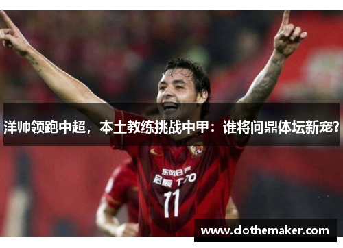洋帅领跑中超，本土教练挑战中甲：谁将问鼎体坛新宠？